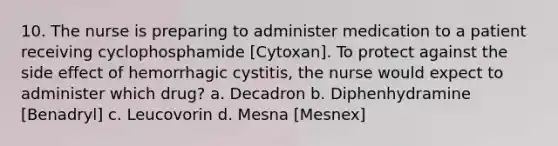 10. The nurse is preparing to administer medication to a patient receiving cyclophosphamide [Cytoxan]. To protect against the side effect of hemorrhagic cystitis, the nurse would expect to administer which drug? a. Decadron b. Diphenhydramine [Benadryl] c. Leucovorin d. Mesna [Mesnex]