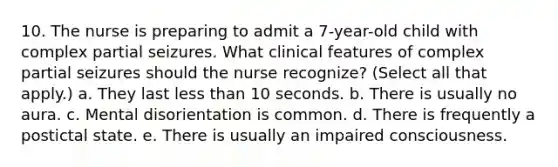 10. The nurse is preparing to admit a 7-year-old child with complex partial seizures. What clinical features of complex partial seizures should the nurse recognize? (Select all that apply.) a. They last less than 10 seconds. b. There is usually no aura. c. Mental disorientation is common. d. There is frequently a postictal state. e. There is usually an impaired consciousness.