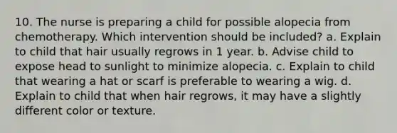 10. The nurse is preparing a child for possible alopecia from chemotherapy. Which intervention should be included? a. Explain to child that hair usually regrows in 1 year. b. Advise child to expose head to sunlight to minimize alopecia. c. Explain to child that wearing a hat or scarf is preferable to wearing a wig. d. Explain to child that when hair regrows, it may have a slightly different color or texture.