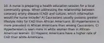 10. A nurse is preparing a health education session for a local community group. When addressing the relationship between coronary artery disease (CAD) and culture, which information would the nurse include? A) Caucasians usually possess greater lifestyle risks for CAD than African Americans. B) Hypertension is more prevalent in African Americans than among Caucasians. C) Hypertension is seen more in white women than in African-American women. D) Hispanic Americans have a higher rate of CAD than white Americans.