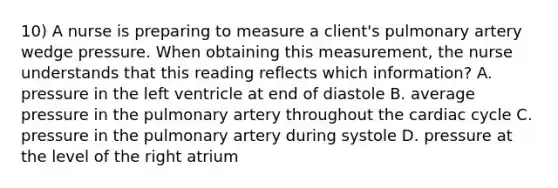 10) A nurse is preparing to measure a client's pulmonary artery wedge pressure. When obtaining this measurement, the nurse understands that this reading reflects which information? A. pressure in the left ventricle at end of diastole B. average pressure in the pulmonary artery throughout the cardiac cycle C. pressure in the pulmonary artery during systole D. pressure at the level of the right atrium