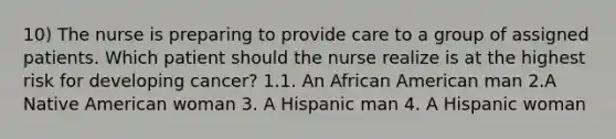 10) The nurse is preparing to provide care to a group of assigned patients. Which patient should the nurse realize is at the highest risk for developing cancer? 1.1. An African American man 2.A Native American woman 3. A Hispanic man 4. A Hispanic woman