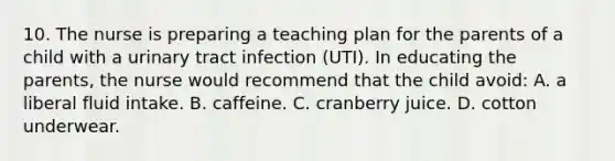 10. The nurse is preparing a teaching plan for the parents of a child with a urinary tract infection (UTI). In educating the parents, the nurse would recommend that the child avoid: A. a liberal fluid intake. B. caffeine. C. cranberry juice. D. cotton underwear.