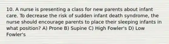 10. A nurse is presenting a class for new parents about infant care. To decrease the risk of sudden infant death syndrome, the nurse should encourage parents to place their sleeping infants in what position? A) Prone B) Supine C) High Fowler's D) Low Fowler's