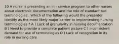 10 A nurse is presenting an in - service program to other nurses about electronic documentation and the role of standardized terminologies . Which of the following would the presenter identify as the most likely major barrier to implementing nursing terminologies ? A ) Lack of granularity in nursing documentation B ) Need to provide a complete patient picture C ) Inconsistent demand for use of terminologies D ) Lack of recognition in its role in nursing care