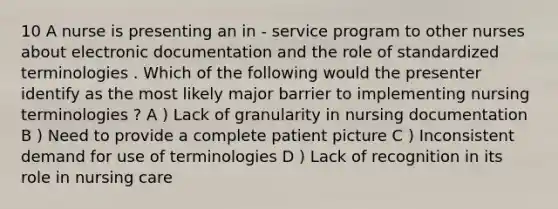 10 A nurse is presenting an in - service program to other nurses about electronic documentation and the role of standardized terminologies . Which of the following would the presenter identify as the most likely major barrier to implementing nursing terminologies ? A ) Lack of granularity in nursing documentation B ) Need to provide a complete patient picture C ) Inconsistent demand for use of terminologies D ) Lack of recognition in its role in nursing care