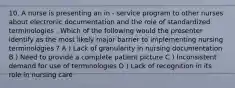 10. A nurse is presenting an in - service program to other nurses about electronic documentation and the role of standardized terminologies . Which of the following would the presenter identify as the most likely major barrier to implementing nursing terminologies ? A ) Lack of granularity in nursing documentation B ) Need to provide a complete patient picture C ) Inconsistent demand for use of terminologies D ) Lack of recognition in its role in nursing care