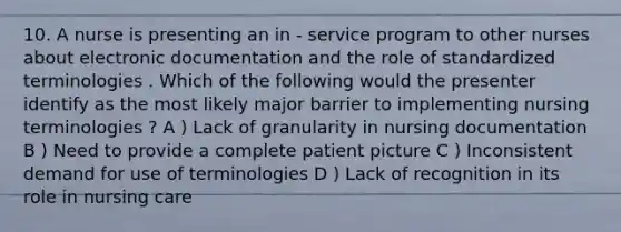 10. A nurse is presenting an in - service program to other nurses about electronic documentation and the role of standardized terminologies . Which of the following would the presenter identify as the most likely major barrier to implementing nursing terminologies ? A ) Lack of granularity in nursing documentation B ) Need to provide a complete patient picture C ) Inconsistent demand for use of terminologies D ) Lack of recognition in its role in nursing care