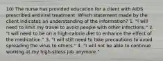 10) The nurse has provided education for a client with AIDS prescribed antiviral treatment. Which statement made by the client indicates an understanding of the information? 1. "I will need to limit my travel to avoid people with other infections." 2. "I will need to be on a high-calorie diet to enhance the effect of the medication." 3. "I will still need to take precautions to avoid spreading the virus to others." 4. "I will not be able to continue working at my high-stress job anymore."