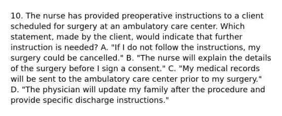 10. The nurse has provided preoperative instructions to a client scheduled for surgery at an ambulatory care center. Which statement, made by the client, would indicate that further instruction is needed? A. "If I do not follow the instructions, my surgery could be cancelled." B. "The nurse will explain the details of the surgery before I sign a consent." C. "My medical records will be sent to the ambulatory care center prior to my surgery." D. "The physician will update my family after the procedure and provide specific discharge instructions."