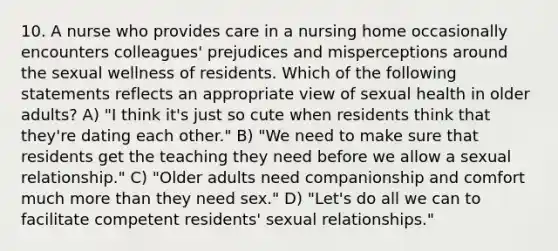 10. A nurse who provides care in a nursing home occasionally encounters colleagues' prejudices and misperceptions around the sexual wellness of residents. Which of the following statements reflects an appropriate view of <a href='https://www.questionai.com/knowledge/kmvvy9Yv9y-sexual-health' class='anchor-knowledge'>sexual health</a> in older adults? A) "I think it's just so cute when residents think that they're dating each other." B) "We need to make sure that residents get the teaching they need before we allow a sexual relationship." C) "Older adults need companionship and comfort much <a href='https://www.questionai.com/knowledge/keWHlEPx42-more-than' class='anchor-knowledge'>more than</a> they need sex." D) "Let's do all we can to facilitate competent residents' <a href='https://www.questionai.com/knowledge/kVGCrp1F8T-sexual-relationships' class='anchor-knowledge'>sexual relationships</a>."