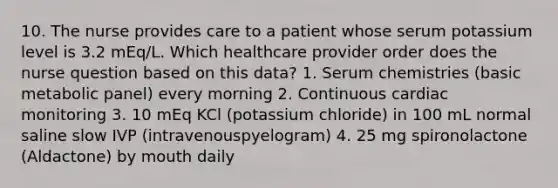 10. The nurse provides care to a patient whose serum potassium level is 3.2 mEq/L. Which healthcare provider order does the nurse question based on this data? 1. Serum chemistries (basic metabolic panel) every morning 2. Continuous cardiac monitoring 3. 10 mEq KCl (potassium chloride) in 100 mL normal saline slow IVP (intravenouspyelogram) 4. 25 mg spironolactone (Aldactone) by mouth daily