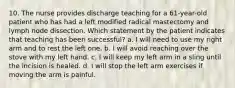 10. The nurse provides discharge teaching for a 61-year-old patient who has had a left modified radical mastectomy and lymph node dissection. Which statement by the patient indicates that teaching has been successful? a. I will need to use my right arm and to rest the left one. b. I will avoid reaching over the stove with my left hand. c. I will keep my left arm in a sling until the incision is healed. d. I will stop the left arm exercises if moving the arm is painful.