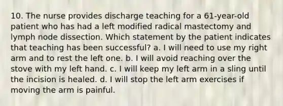 10. The nurse provides discharge teaching for a 61-year-old patient who has had a left modified radical mastectomy and lymph node dissection. Which statement by the patient indicates that teaching has been successful? a. I will need to use my right arm and to rest the left one. b. I will avoid reaching over the stove with my left hand. c. I will keep my left arm in a sling until the incision is healed. d. I will stop the left arm exercises if moving the arm is painful.