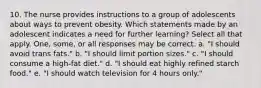 10. The nurse provides instructions to a group of adolescents about ways to prevent obesity. Which statements made by an adolescent indicates a need for further learning? Select all that apply. One, some, or all responses may be correct. a. "I should avoid trans fats." b. "I should limit portion sizes." c. "I should consume a high-fat diet." d. "I should eat highly refined starch food." e. "I should watch television for 4 hours only."