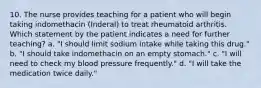 10. The nurse provides teaching for a patient who will begin taking indomethacin (Inderal) to treat rheumatoid arthritis. Which statement by the patient indicates a need for further teaching? a. "I should limit sodium intake while taking this drug." b. "I should take indomethacin on an empty stomach." c. "I will need to check my blood pressure frequently." d. "I will take the medication twice daily."