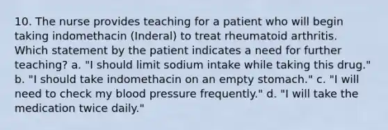 10. The nurse provides teaching for a patient who will begin taking indomethacin (Inderal) to treat rheumatoid arthritis. Which statement by the patient indicates a need for further teaching? a. "I should limit sodium intake while taking this drug." b. "I should take indomethacin on an empty stomach." c. "I will need to check my blood pressure frequently." d. "I will take the medication twice daily."