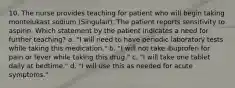 10. The nurse provides teaching for patient who will begin taking montelukast sodium (Singulair). The patient reports sensitivity to aspirin. Which statement by the patient indicates a need for further teaching? a. "I will need to have periodic laboratory tests while taking this medication." b. "I will not take ibuprofen for pain or fever while taking this drug." c. "I will take one tablet daily at bedtime." d. "I will use this as needed for acute symptoms."