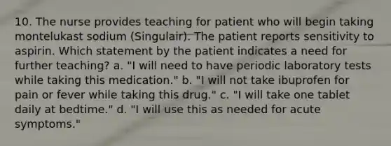 10. The nurse provides teaching for patient who will begin taking montelukast sodium (Singulair). The patient reports sensitivity to aspirin. Which statement by the patient indicates a need for further teaching? a. "I will need to have periodic laboratory tests while taking this medication." b. "I will not take ibuprofen for pain or fever while taking this drug." c. "I will take one tablet daily at bedtime." d. "I will use this as needed for acute symptoms."