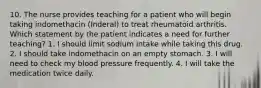 10. The nurse provides teaching for a patient who will begin taking indomethacin (Inderal) to treat rheumatoid arthritis. Which statement by the patient indicates a need for further teaching? 1. I should limit sodium intake while taking this drug. 2. I should take indomethacin on an empty stomach. 3. I will need to check my blood pressure frequently. 4. I will take the medication twice daily.