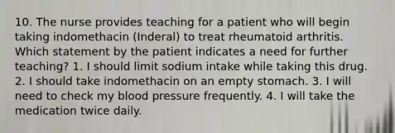 10. The nurse provides teaching for a patient who will begin taking indomethacin (Inderal) to treat rheumatoid arthritis. Which statement by the patient indicates a need for further teaching? 1. I should limit sodium intake while taking this drug. 2. I should take indomethacin on an empty stomach. 3. I will need to check my blood pressure frequently. 4. I will take the medication twice daily.