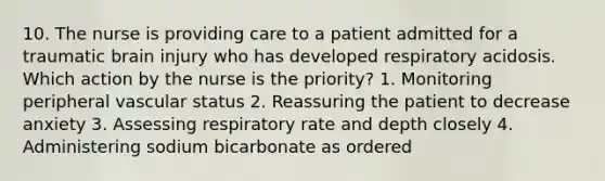 10. The nurse is providing care to a patient admitted for a traumatic brain injury who has developed respiratory acidosis. Which action by the nurse is the priority? 1. Monitoring peripheral vascular status 2. Reassuring the patient to decrease anxiety 3. Assessing respiratory rate and depth closely 4. Administering sodium bicarbonate as ordered