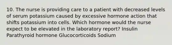 10. The nurse is providing care to a patient with decreased levels of serum potassium caused by excessive hormone action that shifts potassium into cells. Which hormone would the nurse expect to be elevated in the laboratory report? Insulin Parathyroid hormone Glucocorticoids Sodium