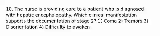 10. The nurse is providing care to a patient who is diagnosed with hepatic encephalopathy. Which clinical manifestation supports the documentation of stage 2? 1) Coma 2) Tremors 3) Disorientation 4) Difficulty to awaken