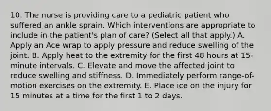 10. The nurse is providing care to a pediatric patient who suffered an ankle sprain. Which interventions are appropriate to include in the patient's plan of care? (Select all that apply.) A. Apply an Ace wrap to apply pressure and reduce swelling of the joint. B. Apply heat to the extremity for the first 48 hours at 15-minute intervals. C. Elevate and move the affected joint to reduce swelling and stiffness. D. Immediately perform range-of-motion exercises on the extremity. E. Place ice on the injury for 15 minutes at a time for the first 1 to 2 days.