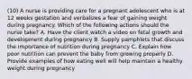 (10) A nurse is providing care for a pregnant adolescent who is at 12 weeks gestation and verbalizes a fear of gaining weight during pregnancy. Which of the following actions should the nurse take? A. Have the client watch a video on fetal growth and development during pregnancy B. Supply pamphlets that discuss the importance of nutrition during pregnancy C. Explain how poor nutrition can prevent the baby from growing properly D. Provide examples of how eating well will help maintain a healthy weight during pregnancy