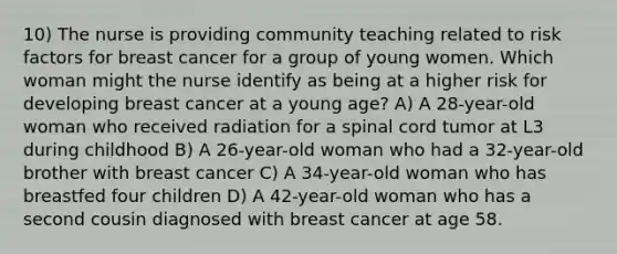 10) The nurse is providing community teaching related to risk factors for breast cancer for a group of young women. Which woman might the nurse identify as being at a higher risk for developing breast cancer at a young age? A) A 28-year-old woman who received radiation for a spinal cord tumor at L3 during childhood B) A 26-year-old woman who had a 32-year-old brother with breast cancer C) A 34-year-old woman who has breastfed four children D) A 42-year-old woman who has a second cousin diagnosed with breast cancer at age 58.