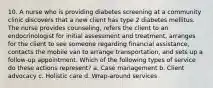 10. A nurse who is providing diabetes screening at a community clinic discovers that a new client has type 2 diabetes mellitus. The nurse provides counseling, refers the client to an endocrinologist for initial assessment and treatment, arranges for the client to see someone regarding financial assistance, contacts the mobile van to arrange transportation, and sets up a follow-up appointment. Which of the following types of service do these actions represent? a. Case management b. Client advocacy c. Holistic care d. Wrap-around services