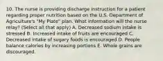 10. The nurse is providing discharge instruction for a patient regarding proper nutrition based on the U.S. Department of Agriculture's "My Plate" plan. What information will the nurse relay? (Select all that apply) A. Decreased sodium intake is stressed B. Increased intake of fruits are encouraged C. Decreased intake of sugary foods is encouraged D. People balance calories by increasing portions E. Whole grains are discouraged.