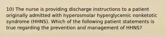 10) The nurse is providing discharge instructions to a patient originally admitted with hyperosmolar hyperglycemic nonketotic syndrome (HHNS). Which of the following patient statements is true regarding the prevention and management of HHNS?