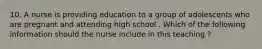 10. A nurse is providing education to a group of adolescents who are pregnant and attending high school . Which of the following information should the nurse include in this teaching ?