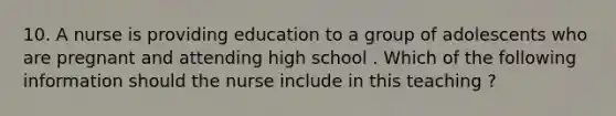 10. A nurse is providing education to a group of adolescents who are pregnant and attending high school . Which of the following information should the nurse include in this teaching ?