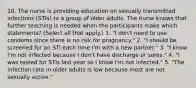 10. The nurse is providing education on sexually transmitted infections (STIs) to a group of older adults. The nurse knows that further teaching is needed when the participants make which statements? (Select all that apply.) 1. "I don't need to use condoms since there is no risk for pregnancy." 2. "I should be screened for an STI each time I'm with a new partner." 3. "I know I'm not infected because I don't have discharge or sores." 4. "I was tested for STIs last year so I know I'm not infected." 5. "The infection rate in older adults is low because most are not sexually active."