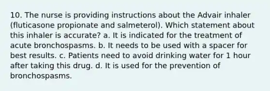 10. The nurse is providing instructions about the Advair inhaler (fluticasone propionate and salmeterol). Which statement about this inhaler is accurate? a. It is indicated for the treatment of acute bronchospasms. b. It needs to be used with a spacer for best results. c. Patients need to avoid drinking water for 1 hour after taking this drug. d. It is used for the prevention of bronchospasms.