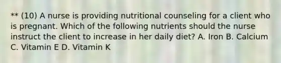 ** (10) A nurse is providing nutritional counseling for a client who is pregnant. Which of the following nutrients should the nurse instruct the client to increase in her daily diet? A. Iron B. Calcium C. Vitamin E D. Vitamin K