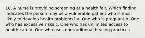 10. A nurse is providing screening at a health fair. Which finding indicates the person may be a vulnerable patient who is most likely to develop health problems? a. One who is pregnant b. One who has excessive risks c. One who has unlimited access to health care d. One who uses nontraditional healing practices