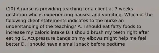 (10) A nurse is providing teaching for a client at 7 weeks gestation who is experiencing nausea and vomiting. Which of the following client statements indicates to the nurse an understanding of the teaching? A. I should eat fatty foods to increase my caloric intake B. I should brush my teeth right after eating C. Acupressure bands on my elbows might help me feel better D. I should have a small snack before bedtime