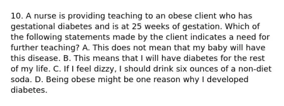 10. A nurse is providing teaching to an obese client who has gestational diabetes and is at 25 weeks of gestation. Which of the following statements made by the client indicates a need for further teaching? A. This does not mean that my baby will have this disease. B. This means that I will have diabetes for the rest of my life. C. If I feel dizzy, I should drink six ounces of a non-diet soda. D. Being obese might be one reason why I developed diabetes.