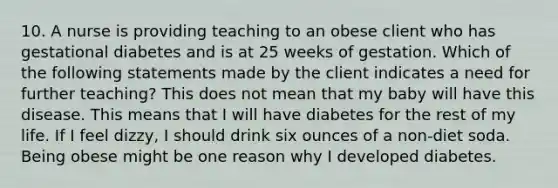 10. A nurse is providing teaching to an obese client who has gestational diabetes and is at 25 weeks of gestation. Which of the following statements made by the client indicates a need for further teaching? This does not mean that my baby will have this disease. This means that I will have diabetes for the rest of my life. If I feel dizzy, I should drink six ounces of a non-diet soda. Being obese might be one reason why I developed diabetes.