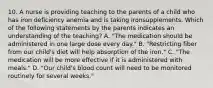 10. A nurse is providing teaching to the parents of a child who has iron deficiency anemia and is taking ironsupplements. Which of the following statements by the parents indicates an understanding of the teaching? A. "The medication should be administered in one large dose every day." B. "Restricting fiber from our child's diet will help absorption of the iron." C. "The medication will be more effective if it is administered with meals." D. "Our child's blood count will need to be monitored routinely for several weeks."