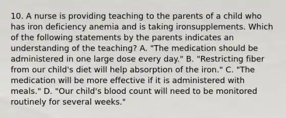 10. A nurse is providing teaching to the parents of a child who has iron deficiency anemia and is taking ironsupplements. Which of the following statements by the parents indicates an understanding of the teaching? A. "The medication should be administered in one large dose every day." B. "Restricting fiber from our child's diet will help absorption of the iron." C. "The medication will be more effective if it is administered with meals." D. "Our child's blood count will need to be monitored routinely for several weeks."