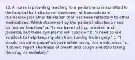 10. A nurse is providing teaching to a patient who is admitted to the hospital for initiation of treatment with amiodarone [Cordarone] for atrial fibrillation that has been refractory to other medications. Which statement by the patient indicates a need for further teaching? a. "I may have itching, malaise, and jaundice, but these symptoms will subside." b. "I need to use sunblock to help keep my skin from turning bluish gray." c. "I should not drink grapefruit juice while taking this medication." d. "I should report shortness of breath and cough and stop taking the drug immediately."