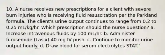 10. A nurse receives new prescriptions for a client with severe burn injuries who is receiving fluid resuscitation per the Parkland formula. The client's urine output continues to range from 0.2 to 0.25 mL/kg/hr. Which prescription should the nurse question? a. Increase intravenous fluids by 100 mL/hr. b. Administer furosemide (Lasix) 40 mg IV push. c. Continue to monitor urine output hourly. d. Draw blood for serum electrolytes STAT.`