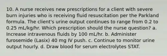 10. A nurse receives new prescriptions for a client with severe burn injuries who is receiving fluid resuscitation per the Parkland formula. The client's urine output continues to range from 0.2 to 0.25 mL/kg/hr. Which prescription should the nurse question? a. Increase intravenous fluids by 100 mL/hr. b. Administer furosemide (Lasix) 40 mg IV push. c. Continue to monitor urine output hourly. d. Draw blood for serum electrolytes STAT.