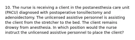 10. The nurse is receiving a client in the postanesthesia care unit (PACU) diagnosed with postoperative tonsillectomy and adenoidectomy. The unlicensed assistive personnel is assisting the client from the stretcher to the bed. The client remains drowsy from anesthesia. In which position would the nurse instruct the unlicensed assistive personnel to place the client?