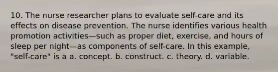 10. The nurse researcher plans to evaluate self-care and its effects on disease prevention. The nurse identifies various health promotion activities—such as proper diet, exercise, and hours of sleep per night—as components of self-care. In this example, "self-care" is a a. concept. b. construct. c. theory. d. variable.